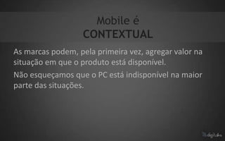 Mobile é
                   CONTEXTUAL
As marcas podem, pela primeira vez, agregar valor na
situação em que o produto está disponível.
Não esqueçamos que o PC está indisponível na maior
parte das situações.
 