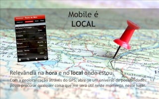 Mobile é
                                LOCAL




Relevância na hora e no local onde estou.
Com a geolocalização através do GPS, abre-se um universo de possibilidades:
posso procurar qualquer coisa que me será útil neste momento, neste lugar.
 
