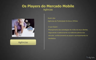 Os Players do Mercado Mobile
              Agências


                 Quem são:
                 Agências de Publicidade On-line e Off-line


                  O que fazem:
                  Planejamento das estratégias de mídia de seus clientes,
                  negociando e selecionando os melhores planos dos
                  veículos, confeccionando as peças e acompanhando os
                  resultados

Agências
 