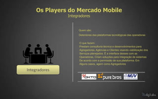 Os Players do Mercado Mobile
               Integradores


                    Quem são:
                    Detentores das plataformas tecnológicas das operadoras


                     O que fazem:
                     Prestam consultoria técnica e desenvolvimentos para
                     Agregadores, Agências e Clientes visando viabilização dos
                     Serviços planejados. É a interface desses com as
                     Operadoras. Criam soluções para integração de sistemas
                     De acordo com a permissão de sua plataforma. Em
                     Alguns casos, agem como Agregadores

Integradores
 