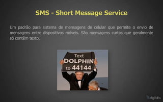 SMS - Short Message Service

Um padrão para sistema de mensagens de celular que permite o envio de
mensagens entre dispositivos móveis. São mensagens curtas que geralmente
só contêm texto.
 