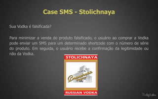 Case SMS - Stolichnaya

Sua Vodka é falsificada?

Para minimizar a venda do produto falsificado, o usuário ao comprar a Vodka
pode enviar um SMS para um determinado shortcode com o número de série
do produto. Em seguida, o usuário recebe a confirmação da legitimidade ou
não da Vodka.
 