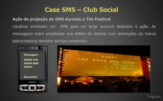 Case SMS – Club Social
Ação de projeção de SMS durante o Tim Festival
Usuários enviavam um    SMS para um large account dedicado à ação. As
mensagens eram projetadas nos telões do festival com animações da marca
patrocinadora também sempre presentes.


     Mensagem:

     BJORK THE
     SHOW WAS
     GREAT



     Para:2222
 