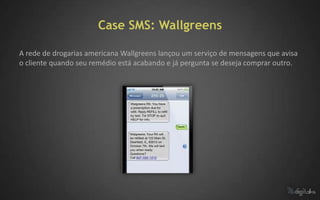 Case SMS: Wallgreens

A rede de drogarias americana Wallgreens lançou um serviço de mensagens que avisa
o cliente quando seu remédio está acabando e já pergunta se deseja comprar outro.
 
