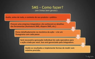 SMS - Como fazer?
                                 (em linhas bem gerais!)


Avalie, antes de tudo, o contexto do seu produto + público.


     Procure uma empresa integradora: ela conhecerá os detalhes
     das ferramentas (Assinatura SMS, disparo SMS, etc.)

           Pense detalhadamente na mecânica da ação – crie um
           fluxograma com cada passo

                Será necessária aprovação individual de cada operadora para
                a ação criada por você. Isso será gerenciado pela integradora.

                      Avalie os resultados e implemente formas de medir com
                      máxima precisão.
 