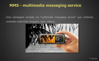 MMS - multimedia messaging service

Uma mensagem enviada via “multimedia messaging service” que contenha
conteúdo multimídia (imagens, sons, vídeos).
 