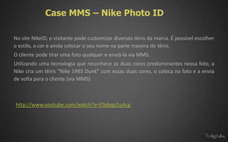 Case MMS – Nike Photo ID

No site NikeID, o visitante pode customizar diversos tênis da marca. É possível escolher
o estilo, a cor e ainda colocar o seu nome na parte traseira do tênis.
O cliente pode tirar uma foto qualquer e enviá-la via MMS.
Utilizando uma tecnologia que reconhece as duas cores predominantes nessa foto, a
Nike cria um tênis “Nike 1985 Dunk” com essas duas cores, o coloca na foto e a envia
de volta para o cliente (via MMS).



http://www.youtube.com/watch?v=E9sbqp1uAcg
 