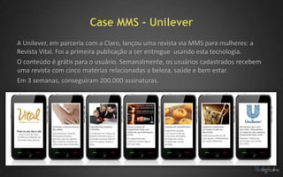 Case MMS - Unilever
A Unilever, em parceria com a Claro, lançou uma revista via MMS para mulheres: a
Revista Vital. Foi a primeira publicação a ser entregue usando esta tecnologia.
O conteúdo é grátis para o usuário. Semanalmente, os usuários cadastrados recebem
uma revista com cinco matérias relacionadas a beleza, saúde e bem estar.
Em 3 semanas, conseguiram 200.000 assinaturas.
 