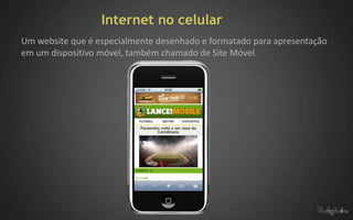 Internet no celular
Um website que é especialmente desenhado e formatado para apresentação
em um dispositivo móvel, também chamado de Site Móvel.
 
