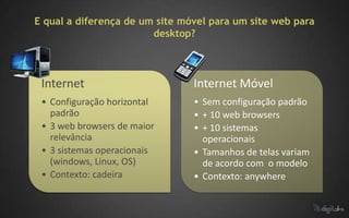E qual a diferença de um site móvel para um site web para
                        desktop?



 Internet                       Internet Móvel
 • Configuração horizontal      • Sem configuração padrão
   padrão                       • + 10 web browsers
 • 3 web browsers de maior      • + 10 sistemas
   relevância                     operacionais
 • 3 sistemas operacionais      • Tamanhos de telas variam
   (windows, Linux, OS)           de acordo com o modelo
 • Contexto: cadeira            • Contexto: anywhere
 