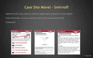 Case Site Móvel – Smirnoff
Nightlife Guide: dicas sobre os melhores lugares para se divertir na noite inglesa

Pocket Bartender: ensina os clientes a fazer drinks exclusivos Smirnoff

Vodkapedia
 