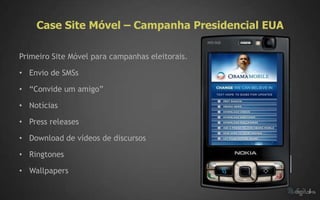 Case Site Móvel – Campanha Presidencial EUA

Primeiro Site Móvel para campanhas eleitorais.

• Envio de SMSs

• “Convide um amigo”

• Notícias

• Press releases

• Download de vídeos de discursos

• Ringtones

• Wallpapers
 