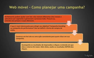 Web móvel - Como planejar uma campanha?

Ad Networks podem ajudar com isto: elas reúnem diferentes sites móveis e
aplicativos por segmento e gerenciam o processo todo. Procure-as,
entenda seus preços e o que oferecem.

       O que é mais interessante para atingir seu objetivo? Campanha branding
       ou campanha de performance? Isto vai definir a forma de compra de
       mídia.


              Construa um hot site ou uma ação consistente para quem clicar em sua
              campanha.


                     Acompanhe os resultados de impressões e cliques e entenda em que
                     sites o retorno foi maior. Além disto, avalie os resultados DEPOIS dos
                     cliques.
 