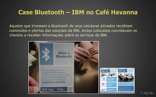Case Bluetooth – IBM no Café Havanna

Aqueles que tivessem o bluetooth de seus celulares ativados recebiam
conteúdos e ofertas das soluções da IBM. Avisos colocados convidavam os
clientes a receber informações sobre os serviços da IBM.
 