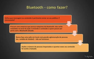 Bluetooth – como fazer?

Defina que mensagem ou conteúdo é pertinente enviar ao seu público. É
interessante?


       Procure uma empresa que possua máquinas de bluetooth: elas serão
       instaladas no local da ação e enviarão o conteúdo a quem passar por
       perto com o Bluetooth ativado.


              Nunca faça uma ação em locais com grande aglomeração de pessoas
              (ex.: estádio de futebol) – não vai funcionar.



                     Avalie o número de pessoas impactadas e quantas vezes seu conteúdo
                     foi aceito e baixado.
 