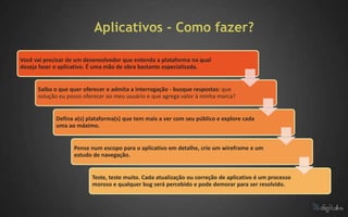 Aplicativos - Como fazer?

Você vai precisar de um desenvolvedor que entenda a plataforma na qual
deseja fazer o aplicativo. É uma mão de obra bastante especializada.


      Saiba o que quer oferecer e admita a interrogação - busque respostas: que
      solução eu posso oferecer ao meu usuário e que agrega valor à minha marca?


             Defina a(s) plataforma(s) que tem mais a ver com seu público e explore cada
             uma ao máximo.


                   Pense num escopo para o aplicativo em detalhe, crie um wireframe e um
                   estudo de navegação.


                          Teste, teste muito. Cada atualização ou correção de aplicativo é um processo
                          moroso e qualquer bug será percebido e pode demorar para ser resolvido.
 