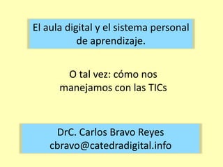 El aula digital y el sistema personal de aprendizaje. O tal vez: cómo nos manejamos con las TICs DrC. Carlos Bravo Reyescbravo@catedradigital.info 
