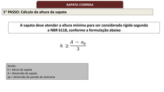 5° PASSO: Cálculo da altura da sapata
A sapata deve atender a altura mínima para ser considerada rígida segundo
a NBR 6118, conforme a formulação abaixo
Sendo:
h = altura da sapata
A = dimensão da sapata
ap = dimensão da parede de alvenaria
ℎ ≥
𝐴 − 𝑎𝑝
3
SAPATA CORRIDA
 