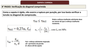 8° PASSO: Verificação da diagonal comprimida
Como a sapata é rígida, não ocorre a ruptura por punção, por isso basta verificar a
tensão na diagonal de compressão.
Onde o esforço cisalhante solicitante deve
ser menor do que o esforço cisalhante
resistente.
Fsd = esforço solicitante majorado
u0 = perímetro da parede
d= altura útil da sapata
SAPATA CORRIDA
 