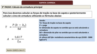 9° PASSO: Cálculo da armadura principal
Para isso devemos calcular as forças de tração na base da sapata e posteriormente
calcular a área de armadura utilizando as fórmulas abaixo:
Sendo:
Tx= força de tração na base da sapata
P = carga
b= dimensão da sapata no sentido que se está calculando a
armadura
b0 = dimensão do pilar no sentido que se está calculando a
armadura
d= altura útil fyk= resistência característica do aço (CA50 - 5000
kgf/cm²)
𝑇 =
𝑃 (𝑏 − 𝑏𝑜)
8𝑑
𝐴 =
1,61 𝑇
𝑓𝑦𝑘
SAPATA CORRIDA
Asmín= 0,0015 x bw x h
 