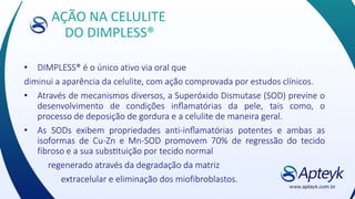 AÇÃO NA CELULITE
DO DIMPLESS®
• DIMPLESS® é o único ativo via oral que
diminui a aparência da celulite, com ação comprovada por estudos clínicos.
• Através de mecanismos diversos, a Superóxido Dismutase (SOD) previne o
desenvolvimento de condições inflamatórias da pele, tais como, o
processo de deposição de gordura e a celulite de maneira geral.
• As SODs exibem propriedades anti-inflamatórias potentes e ambas as
isoformas de Cu-Zn e Mn-SOD promovem 70% de regressão do tecido
fibroso e a sua substituição por tecido normal
regenerado através da degradação da matriz
extracelular e eliminação dos miofibroblastos.
 