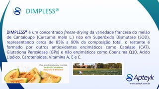 DIMPLESS®
DIMPLESS® é um concentrado freeze-drying da variedade francesa do melão
de Cantaloupe (Curcumis melo L.) rico em Superóxido Dismutase (SOD),
representando cerca de 85% a 90% da composição total, o restante é
formado por outros antioxidantes enzimáticos como Catalase (CAT),
Glutationa Peroxidase (GPx) e não enzimáticos como Coenzima Q10, Ácido
Lipóico, Carotenoides, Vitamina A, E e C.
 