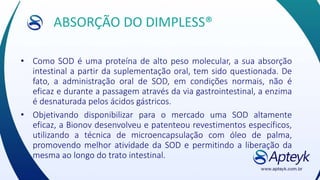 ABSORÇÃO DO DIMPLESS®
• Como SOD é uma proteína de alto peso molecular, a sua absorção
intestinal a partir da suplementação oral, tem sido questionada. De
fato, a administração oral de SOD, em condições normais, não é
eficaz e durante a passagem através da via gastrointestinal, a enzima
é desnaturada pelos ácidos gástricos.
• Objetivando disponibilizar para o mercado uma SOD altamente
eficaz, a Bionov desenvolveu e patenteou revestimentos específicos,
utilizando a técnica de microencapsulação com óleo de palma,
promovendo melhor atividade da SOD e permitindo a liberação da
mesma ao longo do trato intestinal.
 