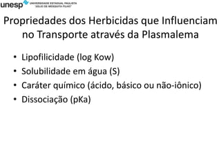 Propriedades dos Herbicidas que Influenciam
no Transporte através da Plasmalema
• Lipofilicidade (log Kow)
• Solubilidade em água (S)
• Caráter químico (ácido, básico ou não-iônico)
• Dissociação (pKa)
 