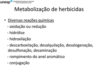 Metabolização de herbicidas
• Diversas reações químicas
- oxidação ou redução
- hidrólise
- hidroxilação
- descarboxilação, desalquilação, desalogenação,
desulfonação, desaminação
- rompimento do anel aromático
- conjugação
 