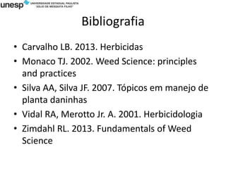 Bibliografia
• Carvalho LB. 2013. Herbicidas
• Monaco TJ. 2002. Weed Science: principles
and practices
• Silva AA, Silva JF. 2007. Tópicos em manejo de
planta daninhas
• Vidal RA, Merotto Jr. A. 2001. Herbicidologia
• Zimdahl RL. 2013. Fundamentals of Weed
Science
 