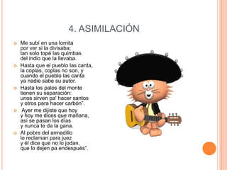 4. ASIMILACIÓN










Me subí en una lomita
por ver si la divisaba;
tan solo topé las quimbas
del indio que la llevaba.
Hasta que el pueblo las canta,
la coplas, coplas no son, y
cuando el pueblo las canta
ya nadie sabe su autor.
Hasta los palos del monte
tienen su separación:
unos sirven pa' hacer santos
y otros para hacer carbón”.
Ayer me dijiste que hoy
y hoy me dices que mañana,
así se pasan los días
y nunca te da la gana.
Al pobre del armadillo
lo reclaman para juez
y él dice que no lo jodan,
que lo dejen pa endespués”.

 