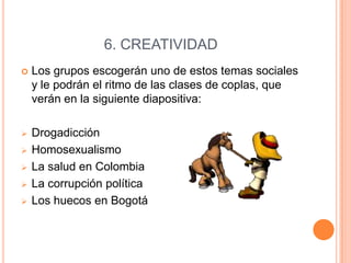 6. CREATIVIDAD


Los grupos escogerán uno de estos temas sociales
y le podrán el ritmo de las clases de coplas, que
verán en la siguiente diapositiva:



Drogadicción
Homosexualismo
La salud en Colombia
La corrupción política
Los huecos en Bogotá






 
