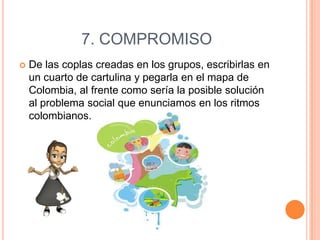 7. COMPROMISO


De las coplas creadas en los grupos, escribirlas en
un cuarto de cartulina y pegarla en el mapa de
Colombia, al frente como sería la posible solución
al problema social que enunciamos en los ritmos
colombianos.

 