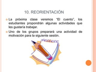 10. REORIENTACIÓN
La próxima clase veremos “El cuento”, los
estudiantes propondrán algunas actividades que
les gustaría trabajar.
 Uno de los grupos preparará una actividad de
motivación para la siguiente sesión.


 