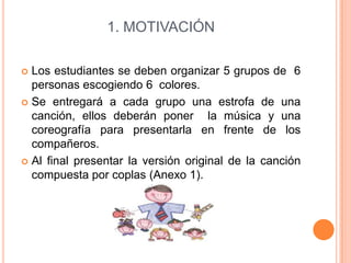 1. MOTIVACIÓN
Los estudiantes se deben organizar 5 grupos de 6
personas escogiendo 6 colores.
 Se entregará a cada grupo una estrofa de una
canción, ellos deberán poner la música y una
coreografía para presentarla en frente de los
compañeros.
 Al final presentar la versión original de la canción
compuesta por coplas (Anexo 1).


 