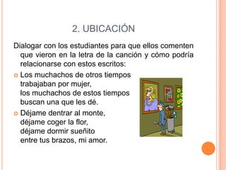 2. UBICACIÓN
Dialogar con los estudiantes para que ellos comenten
que vieron en la letra de la canción y cómo podría
relacionarse con estos escritos:
 Los muchachos de otros tiempos
trabajaban por mujer,
los muchachos de estos tiempos
buscan una que les dé.
 Déjame dentrar al monte,
déjame coger la flor,
déjame dormir sueñito
entre tus brazos, mi amor.

 