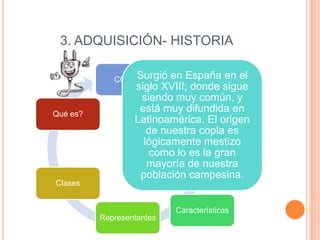 3. ADQUISICIÓN- HISTORIA
Surgió
COPLA

Qué es?

Clases

en España en el
siglo XVIII; donde sigue
siendo muy común, y
está muy difundida en
Latinoamérica. El origen
de nuestra copla es
lógicamente mestizo
como lo es la gran
mayoría de nuestra
población campesina.

Características
Representantes

 