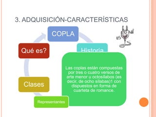 3. ADQUISICIÓN-CARACTERÍSTICAS

COPLA
Qué es?

Clases
Representantes

Historia
Las coplas están compuestas
por tres o cuatro versos de
arte menor u octosílabos (es
decir, de ocho sílabas)1 con
dispuestos en forma de
cuarteta de romance.

 