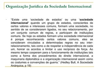 Organização Jurídica da Sociedade Internacional 
- “Existe uma ‘sociedade de estados’ ou uma ‘sociedade 
internacional’ quando um grupo de estados, conscientes de 
certos valores e interesses comuns, formam uma sociedade, no 
sentido de se considerarem ligados, no seu relacionamento, por 
um conjunto comum de regras, e participam de instituições 
comuns. Se hoje os estados formam uma sociedade internacional 
é porque reconhecendo certos valores comuns, eles se 
consideram vinculados a determinadas regras no seu inter-relacionamento, 
tais como a de respeitar a independência de cada 
um, honrar os acordos e limitar o uso recíproco da força. Ao 
mesmo tempo cooperam para o funcionamento de instituições tais 
como a forma dos procedimentos do direito internacional, a 
maquinaria diplomática e a organização internacional assim como 
os costumes e convenções de guerra.” (Hedley Bull, A Sociedade 
Anárquica, p 19) 
 