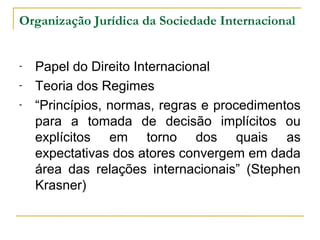 Organização Jurídica da Sociedade Internacional 
- Papel do Direito Internacional 
- Teoria dos Regimes 
- “Princípios, normas, regras e procedimentos 
para a tomada de decisão implícitos ou 
explícitos em torno dos quais as 
expectativas dos atores convergem em dada 
área das relações internacionais” (Stephen 
Krasner) 
 