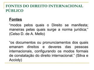 FONTES DO DIREITO INTERNACIONAL 
PÚBLICO 
Fontes 
“modos pelos quais o Direito se manifesta; 
maneiras pelas quais surge a norma jurídica;” 
(Celso D. de A. Mello) 
“os documentos ou pronunciamentos dos quais 
emanam direitos e deveres das pessoas 
internacionais, configurando os modos formais 
de constatação do direito internacional.” (Silva e 
Accioly) 
 