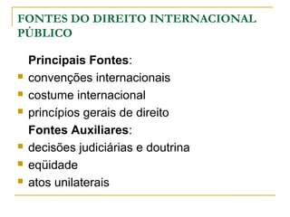 FONTES DO DIREITO INTERNACIONAL 
PÚBLICO 
Principais Fontes: 
 convenções internacionais 
 costume internacional 
 princípios gerais de direito 
Fontes Auxiliares: 
 decisões judiciárias e doutrina 
 eqüidade 
 atos unilaterais 
 