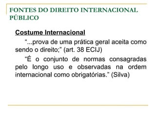 FONTES DO DIREITO INTERNACIONAL 
PÚBLICO 
Costume Internacional 
“...prova de uma prática geral aceita como 
sendo o direito;” (art. 38 ECIJ) 
“É o conjunto de normas consagradas 
pelo longo uso e observadas na ordem 
internacional como obrigatórias.” (Silva) 
 