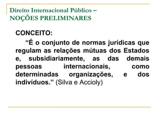 Direito Internacional Público – 
NOÇÕES PRELIMINARES 
CONCEITO: 
“É o conjunto de normas jurídicas que 
regulam as relações mútuas dos Estados 
e, subsidiariamente, as das demais 
pessoas internacionais, como 
determinadas organizações, e dos 
indivíduos.” (Silva e Accioly) 
 
