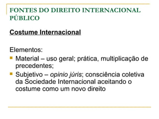 FONTES DO DIREITO INTERNACIONAL 
PÚBLICO 
Costume Internacional 
Elementos: 
 Material – uso geral; prática, multiplicação de 
precedentes; 
 Subjetivo – opinio júris; consciência coletiva 
da Sociedade Internacional aceitando o 
costume como um novo direito 
 