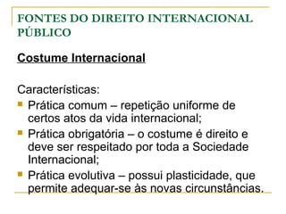 FONTES DO DIREITO INTERNACIONAL 
PÚBLICO 
Costume Internacional 
Características: 
 Prática comum – repetição uniforme de 
certos atos da vida internacional; 
 Prática obrigatória – o costume é direito e 
deve ser respeitado por toda a Sociedade 
Internacional; 
 Prática evolutiva – possui plasticidade, que 
permite adequar-se às novas circunstâncias. 
 