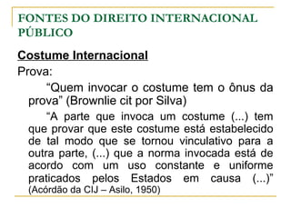 FONTES DO DIREITO INTERNACIONAL 
PÚBLICO 
Costume Internacional 
Prova: 
“Quem invocar o costume tem o ônus da 
prova” (Brownlie cit por Silva) 
“A parte que invoca um costume (...) tem 
que provar que este costume está estabelecido 
de tal modo que se tornou vinculativo para a 
outra parte, (...) que a norma invocada está de 
acordo com um uso constante e uniforme 
praticados pelos Estados em causa (...)” 
(Acórdão da CIJ – Asilo, 1950) 
 