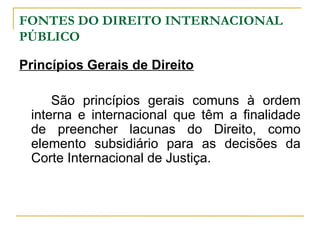 FONTES DO DIREITO INTERNACIONAL 
PÚBLICO 
Princípios Gerais de Direito 
São princípios gerais comuns à ordem 
interna e internacional que têm a finalidade 
de preencher lacunas do Direito, como 
elemento subsidiário para as decisões da 
Corte Internacional de Justiça. 
 