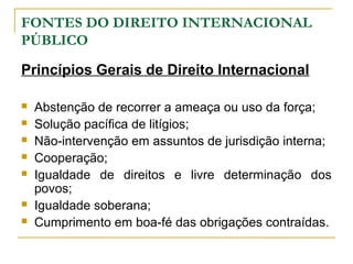 FONTES DO DIREITO INTERNACIONAL 
PÚBLICO 
Princípios Gerais de Direito Internacional 
 Abstenção de recorrer a ameaça ou uso da força; 
 Solução pacífica de litígios; 
 Não-intervenção em assuntos de jurisdição interna; 
 Cooperação; 
 Igualdade de direitos e livre determinação dos 
povos; 
 Igualdade soberana; 
 Cumprimento em boa-fé das obrigações contraídas. 
 