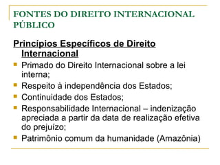 FONTES DO DIREITO INTERNACIONAL 
PÚBLICO 
Princípios Específicos de Direito 
Internacional 
 Primado do Direito Internacional sobre a lei 
interna; 
 Respeito à independência dos Estados; 
 Continuidade dos Estados; 
 Responsabilidade Internacional – indenização 
apreciada a partir da data de realização efetiva 
do prejuízo; 
 Patrimônio comum da humanidade (Amazônia) 
 